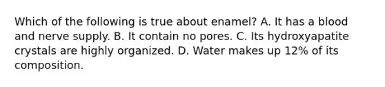 Which of the following is true about enamel? A. It has a blood and nerve supply. B. It contain no pores. C. Its hydroxyapatite crystals are highly organized. D. Water makes up 12% of its composition.