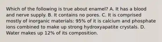 Which of the following is true about enamel? A. It has a blood and nerve supply. B. It contains no pores. C. It is comprised mostly of inorganic materials: 95% of it is calcium and phosphate ions combined to make up strong hydroxyapatite crystals. D. Water makes up 12% of its composition.