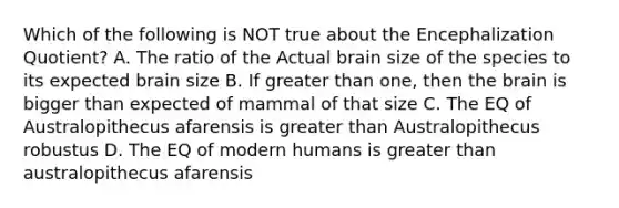 Which of the following is NOT true about the Encephalization Quotient? A. The ratio of the Actual brain size of the species to its expected brain size B. If greater than one, then the brain is bigger than expected of mammal of that size C. The EQ of Australopithecus afarensis is greater than Australopithecus robustus D. The EQ of modern humans is greater than australopithecus afarensis