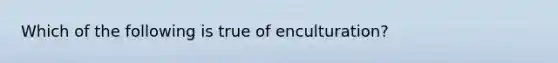 Which of the following is true of enculturation?