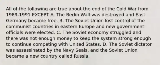 All of the following are true about the end of the Cold War from 1989-1991 EXCEPT A. The Berlin Wall was destroyed and East Germany became free. B. The Soviet Union lost control of the communist countries in eastern Europe and new government officials were elected. C. The Soviet economy struggled and there was not enough money to keep the system strong enough to continue competing with United States. D. The Soviet dictator was assassinated by the Navy Seals, and the Soviet Union became a new country called Russia.