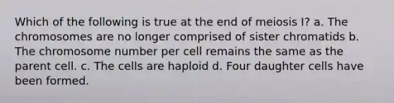 Which of the following is true at the end of meiosis I? a. The chromosomes are no longer comprised of sister chromatids b. The chromosome number per cell remains the same as the parent cell. c. The cells are haploid d. Four daughter cells have been formed.