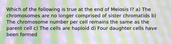 Which of the following is true at the end of Meiosis I? a) The chromosomes are no longer comprised of sister chromatids b) The chromosome number per cell remains the same as the parent cell c) The cells are haploid d) Four daughter cells have been formed