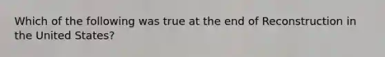 Which of the following was true at the end of Reconstruction in the United States?