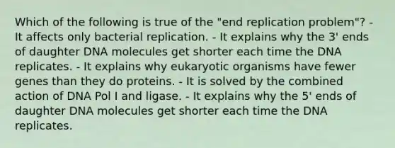 Which of the following is true of the "end replication problem"? - It affects only bacterial replication. - It explains why the 3' ends of daughter DNA molecules get shorter each time the DNA replicates. - It explains why eukaryotic organisms have fewer genes than they do proteins. - It is solved by the combined action of DNA Pol I and ligase. - It explains why the 5' ends of daughter DNA molecules get shorter each time the DNA replicates.