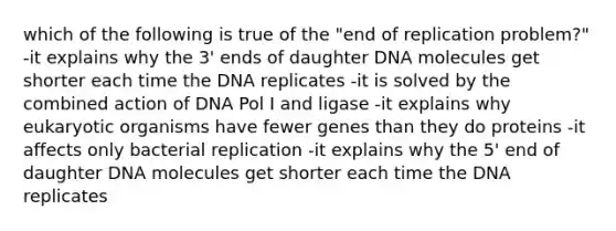 which of the following is true of the "end of replication problem?" -it explains why the 3' ends of daughter DNA molecules get shorter each time the DNA replicates -it is solved by the combined action of DNA Pol I and ligase -it explains why eukaryotic organisms have fewer genes than they do proteins -it affects only bacterial replication -it explains why the 5' end of daughter DNA molecules get shorter each time the DNA replicates