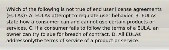 Which of the following is not true of end user license agreements (EULAs)? A. EULAs attempt to regulate user behavior. B. EULAs state how a consumer can and cannot use certain products or services. C. If a consumer fails to follow the terms of a EULA, an owner can try to sue for breach of contract. D. All EULAs addressonlythe terms of service of a product or service.