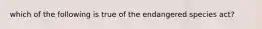 which of the following is true of the endangered species act?