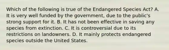 Which of the following is true of the Endangered Species Act? A. It is very well funded by the government, due to the public's strong support for it. B. It has not been effective in saving any species from extinction. C. It is controversial due to its restrictions on landowners. D. It mainly protects endangered species outside the United States.