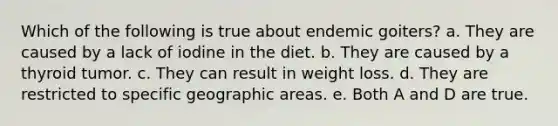 Which of the following is true about endemic goiters? a. They are caused by a lack of iodine in the diet. b. They are caused by a thyroid tumor. c. They can result in weight loss. d. They are restricted to specific geographic areas. e. Both A and D are true.