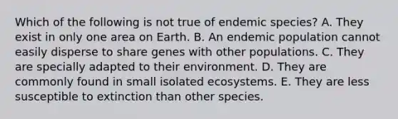 Which of the following is not true of endemic species? A. They exist in only one area on Earth. B. An endemic population cannot easily disperse to share genes with other populations. C. They are specially adapted to their environment. D. They are commonly found in small isolated ecosystems. E. They are less susceptible to extinction than other species.