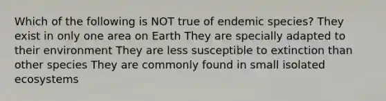 Which of the following is NOT true of endemic species? They exist in only one area on Earth They are specially adapted to their environment They are less susceptible to extinction than other species They are commonly found in small isolated ecosystems