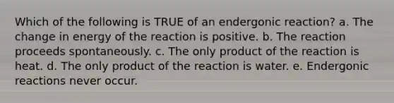 Which of the following is TRUE of an endergonic reaction? a. The change in energy of the reaction is positive. b. The reaction proceeds spontaneously. c. The only product of the reaction is heat. d. The only product of the reaction is water. e. Endergonic reactions never occur.