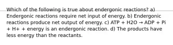 Which of the following is true about endergonic reactions? a) Endergonic reactions require net input of energy. b) Endergonic reactions produce net output of energy. c) ATP + H2O → ADP + Pi + H+ + energy is an endergonic reaction. d) The products have less energy than the reactants.