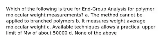 Which of the following is true for End-Group Analysis for polymer molecular weight measurements? a. The method cannot be applied to branched polymers b. It measures weight average molecular weight c. Available techniques allows a practical upper limit of Mw of about 50000 d. None of the above