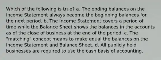 Which of the following is true? a. The ending balances on the Income Statement always become the beginning balances for the next period. b. The Income Statement covers a period of time while the Balance Sheet shows the balances in the accounts as of the close of business at the end of the period. c. The "matching" concept means to make equal the balances on the Income Statement and Balance Sheet. d. All publicly held businesses are required to use the cash basis of accounting.