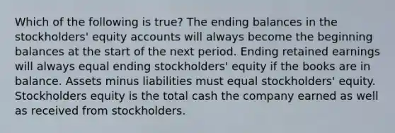 Which of the following is true? The ending balances in the stockholders' equity accounts will always become the beginning balances at the start of the next period. Ending retained earnings will always equal ending stockholders' equity if the books are in balance. Assets minus liabilities must equal stockholders' equity. Stockholders equity is the total cash the company earned as well as received from stockholders.