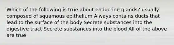 Which of the following is true about endocrine glands? usually composed of squamous epithelium Always contains ducts that lead to the surface of the body Secrete substances into the digestive tract Secrete substances into the blood All of the above are true