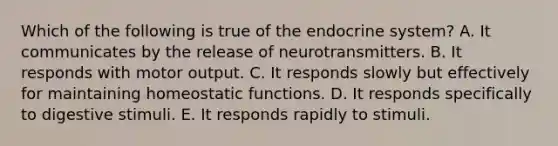 Which of the following is true of the endocrine system? A. It communicates by the release of neurotransmitters. B. It responds with motor output. C. It responds slowly but effectively for maintaining homeostatic functions. D. It responds specifically to digestive stimuli. E. It responds rapidly to stimuli.