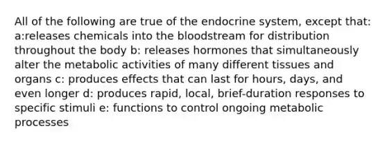 All of the following are true of the endocrine system, except that: a:releases chemicals into the bloodstream for distribution throughout the body b: releases hormones that simultaneously alter the metabolic activities of many different tissues and organs c: produces effects that can last for hours, days, and even longer d: produces rapid, local, brief-duration responses to specific stimuli e: functions to control ongoing metabolic processes