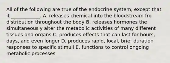 All of the following are true of the <a href='https://www.questionai.com/knowledge/k97r8ZsIZg-endocrine-system' class='anchor-knowledge'>endocrine system</a>, except that it ____________. A. releases chemical into <a href='https://www.questionai.com/knowledge/k7oXMfj7lk-the-blood' class='anchor-knowledge'>the blood</a>stream fro distribution throughout the body B. releases hormones the simultaneously alter the metabolic activities of many different tissues and organs C. produces effects that can last for hours, days, and even longer D. produces rapid, local, brief duration responses to specific stimuli E. functions to control ongoing metabolic processes