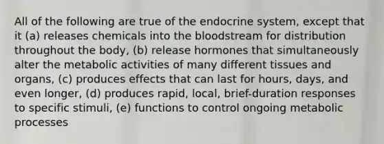 All of the following are true of the endocrine system, except that it (a) releases chemicals into the bloodstream for distribution throughout the body, (b) release hormones that simultaneously alter the metabolic activities of many different tissues and organs, (c) produces effects that can last for hours, days, and even longer, (d) produces rapid, local, brief-duration responses to specific stimuli, (e) functions to control ongoing metabolic processes