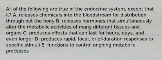 All of the following are true of the endocrine system, except that it? A. releases chemicals into the bloodstream for distribution through out the body B. releases hormones that simultaneously alter the metabolic activities of many different tissues and organs C. produces effects that can last for hours, days, and even longer D. produces rapid, local, brief-duration responses to specific stimuli E. functions to control ongoing metabolic processes