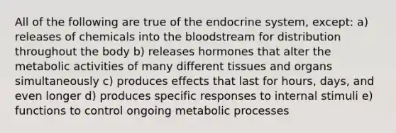 All of the following are true of the endocrine system, except: a) releases of chemicals into the bloodstream for distribution throughout the body b) releases hormones that alter the metabolic activities of many different tissues and organs simultaneously c) produces effects that last for hours, days, and even longer d) produces specific responses to internal stimuli e) functions to control ongoing metabolic processes