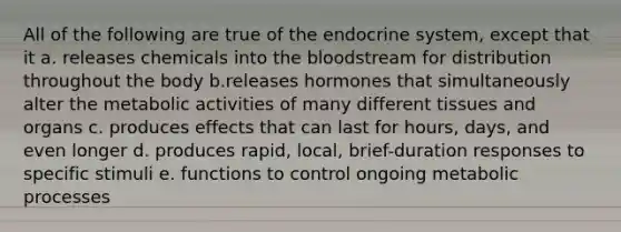 All of the following are true of the endocrine system, except that it a. releases chemicals into the bloodstream for distribution throughout the body b.releases hormones that simultaneously alter the metabolic activities of many different tissues and organs c. produces effects that can last for hours, days, and even longer d. produces rapid, local, brief-duration responses to specific stimuli e. functions to control ongoing metabolic processes