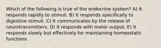 Which of the following is true of the <a href='https://www.questionai.com/knowledge/k97r8ZsIZg-endocrine-system' class='anchor-knowledge'>endocrine system</a>? A) It responds rapidly to stimuli. B) It responds specifically to digestive stimuli. C) It communicates by the release of neurotransmitters. D) It responds with motor output. E) It responds slowly but effectively for maintaining homeostatic functions