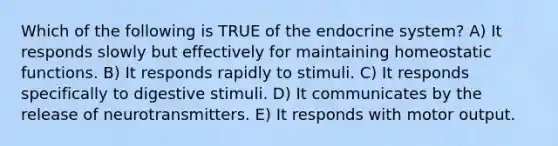 Which of the following is TRUE of the endocrine system? A) It responds slowly but effectively for maintaining homeostatic functions. B) It responds rapidly to stimuli. C) It responds specifically to digestive stimuli. D) It communicates by the release of neurotransmitters. E) It responds with motor output.