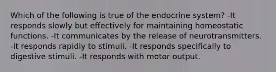 Which of the following is true of the <a href='https://www.questionai.com/knowledge/k97r8ZsIZg-endocrine-system' class='anchor-knowledge'>endocrine system</a>? -It responds slowly but effectively for maintaining homeostatic functions. -It communicates by the release of neurotransmitters. -It responds rapidly to stimuli. -It responds specifically to digestive stimuli. -It responds with motor output.