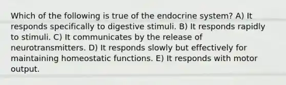 Which of the following is true of the endocrine system? A) It responds specifically to digestive stimuli. B) It responds rapidly to stimuli. C) It communicates by the release of neurotransmitters. D) It responds slowly but effectively for maintaining homeostatic functions. E) It responds with motor output.