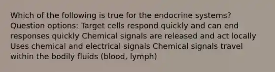 Which of the following is true for the endocrine systems? Question options: Target cells respond quickly and can end responses quickly Chemical signals are released and act locally Uses chemical and electrical signals Chemical signals travel within the bodily fluids (blood, lymph)