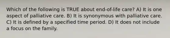 Which of the following is TRUE about end-of-life care? A) It is one aspect of palliative care. B) It is synonymous with palliative care. C) It is defined by a specified time period. D) It does not include a focus on the family.