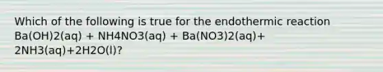 Which of the following is true for the endothermic reaction Ba(OH)2(aq) + NH4NO3(aq) + Ba(NO3)2(aq)+ 2NH3(aq)+2H2O(l)?