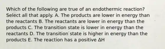 Which of the following are true of an endothermic reaction? Select all that apply. A. The products are lower in energy than the reactants B. The reactants are lower in energy than the products C. The transition state is lower in energy than the reactants D. The transition state is higher in energy than the products E. The reaction has a positive ΔH