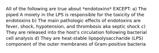 All of the following are true about *endotoxins* EXCEPT: a) The piped A moiety in the LPS is responsible for the toxicity of the endotoxins b) The main pathologic effects of endotoxins are fever, shock, hypotension, and thrombosis aka septic shock c) They are released into the host's circulation following bacterial cell analysis d) They are heat-stable lipopolysaccharide (LPS) component of the outer membranes of Gram-positive bacteria