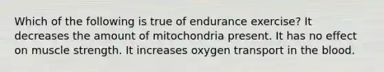 Which of the following is true of endurance exercise? It decreases the amount of mitochondria present. It has no effect on muscle strength. It increases oxygen transport in the blood.