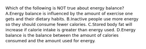 Which of the following is NOT true about energy balance? A.Energy balance is influenced by the amount of exercise one gets and their dietary habits. B.Inactive people use more energy so they should consume fewer calories. C.Stored body fat will increase if calorie intake is greater than energy used. D.Energy balance is the balance between the amount of calories consumed and the amount used for energy.