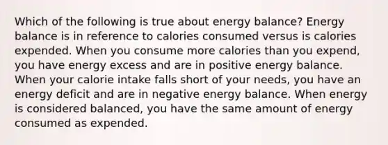 Which of the following is true about energy balance? Energy balance is in reference to calories consumed versus is calories expended. When you consume more calories than you expend, you have energy excess and are in positive energy balance. When your calorie intake falls short of your needs, you have an energy deficit and are in negative energy balance. When energy is considered balanced, you have the same amount of energy consumed as expended.