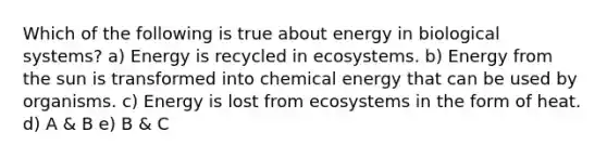 Which of the following is true about energy in biological systems? a) Energy is recycled in ecosystems. b) Energy from the sun is transformed into chemical energy that can be used by organisms. c) Energy is lost from ecosystems in the form of heat. d) A & B e) B & C