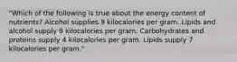 "Which of the following is true about the energy content of nutrients? Alcohol supplies 9 kilocalories per gram. Lipids and alcohol supply 9 kilocalories per gram. Carbohydrates and proteins supply 4 kilocalories per gram. Lipids supply 7 kilocalories per gram."