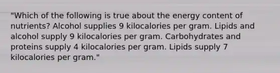 "Which of the following is true about the energy content of nutrients? Alcohol supplies 9 kilocalories per gram. Lipids and alcohol supply 9 kilocalories per gram. Carbohydrates and proteins supply 4 kilocalories per gram. Lipids supply 7 kilocalories per gram."