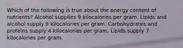 Which of the following is true about the energy content of nutrients? Alcohol supplies 9 kilocalories per gram. Lipids and alcohol supply 9 kilocalories per gram. Carbohydrates and proteins supply 4 kilocalories per gram. Lipids supply 7 kilocalories per gram.