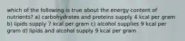 which of the following is true about the energy content of nutrients? a) carbohydrates and proteins supply 4 kcal per gram b) lipids supply 7 kcal per gram c) alcohol supplies 9 kcal per gram d) lipids and alcohol supply 9 kcal per gram