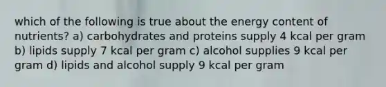 which of the following is true about the energy content of nutrients? a) carbohydrates and proteins supply 4 kcal per gram b) lipids supply 7 kcal per gram c) alcohol supplies 9 kcal per gram d) lipids and alcohol supply 9 kcal per gram