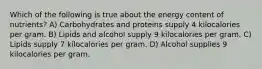 Which of the following is true about the energy content of nutrients? A) Carbohydrates and proteins supply 4 kilocalories per gram. B) Lipids and alcohol supply 9 kilocalories per gram. C) Lipids supply 7 kilocalories per gram. D) Alcohol supplies 9 kilocalories per gram.