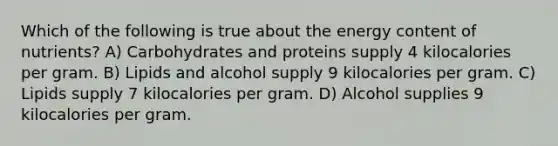 Which of the following is true about the energy content of nutrients? A) Carbohydrates and proteins supply 4 kilocalories per gram. B) Lipids and alcohol supply 9 kilocalories per gram. C) Lipids supply 7 kilocalories per gram. D) Alcohol supplies 9 kilocalories per gram.