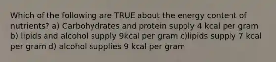 Which of the following are TRUE about the energy content of nutrients? a) Carbohydrates and protein supply 4 kcal per gram b) lipids and alcohol supply 9kcal per gram c)lipids supply 7 kcal per gram d) alcohol supplies 9 kcal per gram